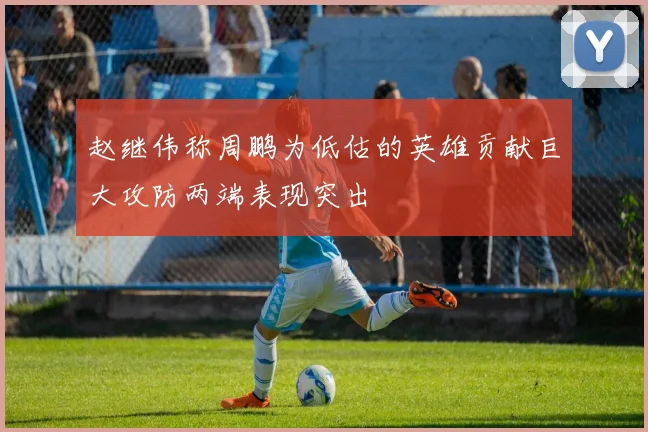 赵继伟称周鹏为低估的英雄贡献巨大攻防两端表现突出