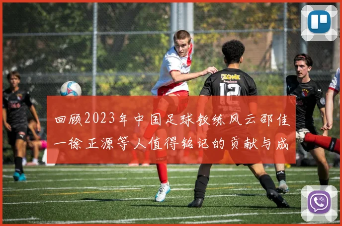 回顾2023年中国足球教练风云邵佳一徐正源等人值得铭记的贡献与成就