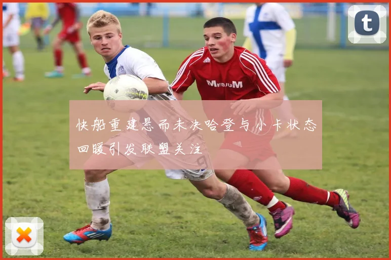 快船重建悬而未决哈登与小卡状态回暖引发联盟关注