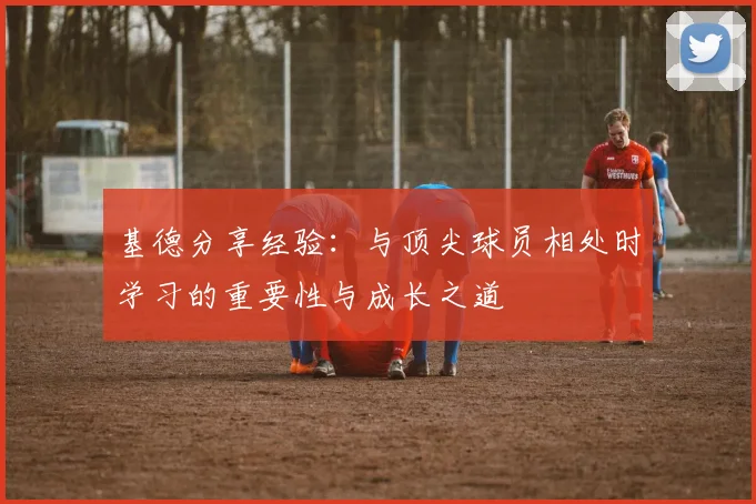 基德分享经验：与顶尖球员相处时学习的重要性与成长之道