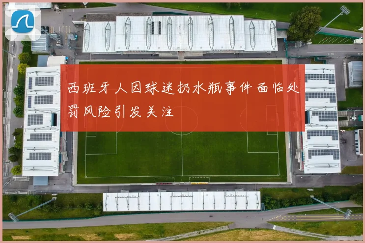西班牙人因球迷扔水瓶事件面临处罚风险引发关注