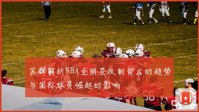 苏群解析NBA全明星改制背后的趋势与国际球员崛起的影响