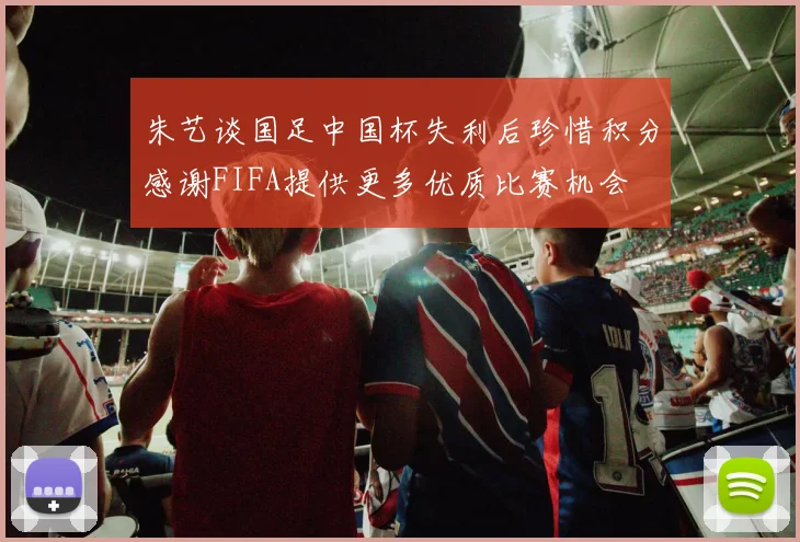 朱艺谈国足中国杯失利后珍惜积分感谢FIFA提供更多优质比赛机会