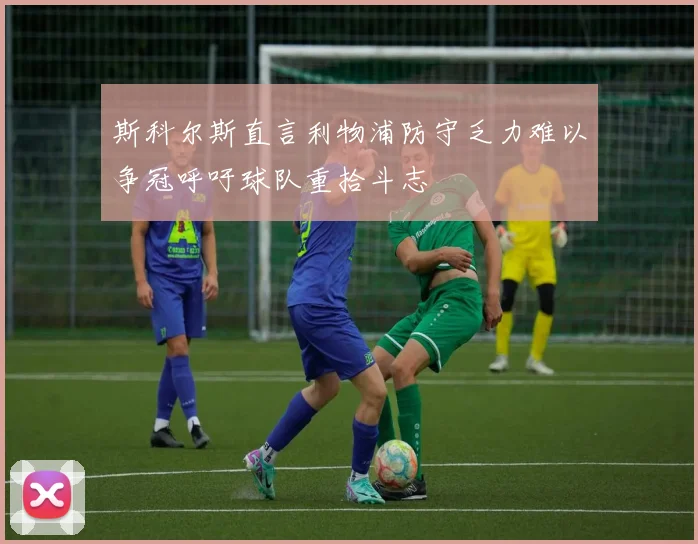 斯科尔斯直言利物浦防守乏力难以争冠呼吁球队重拾斗志