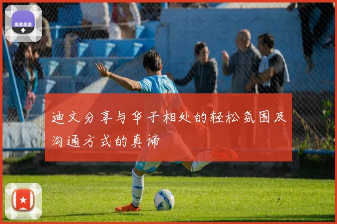 迪文分享与华子相处的轻松氛围及沟通方式的真谛