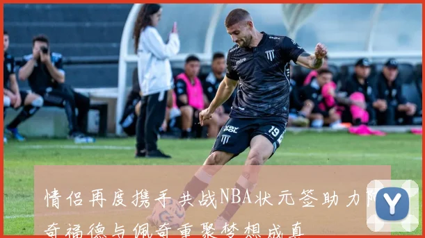 情侣再度携手共战NBA状元签助力阿奇福德与佩奇重聚梦想成真