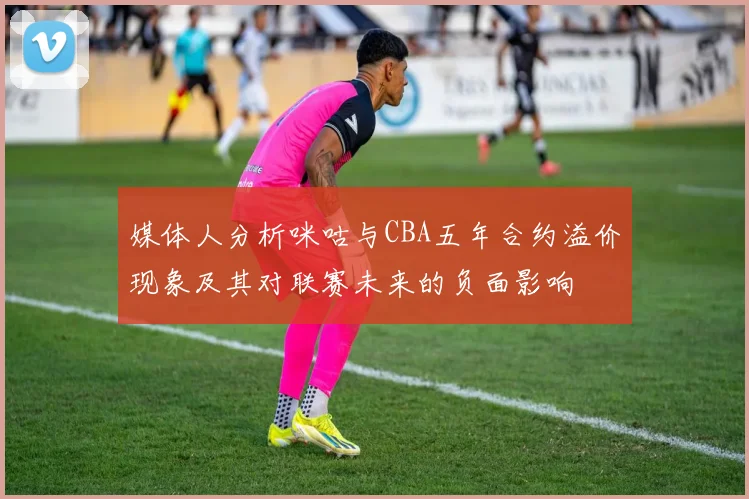 媒体人分析咪咕与CBA五年合约溢价现象及其对联赛未来的负面影响