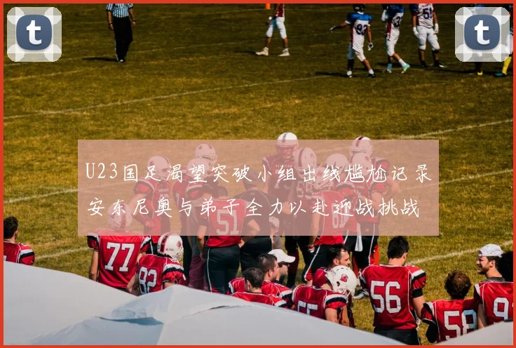 U23国足渴望突破小组出线尴尬记录安东尼奥与弟子全力以赴迎战挑战