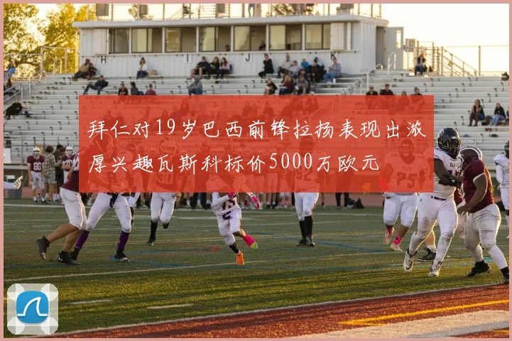 拜仁对19岁巴西前锋拉扬表现出浓厚兴趣瓦斯科标价5000万欧元