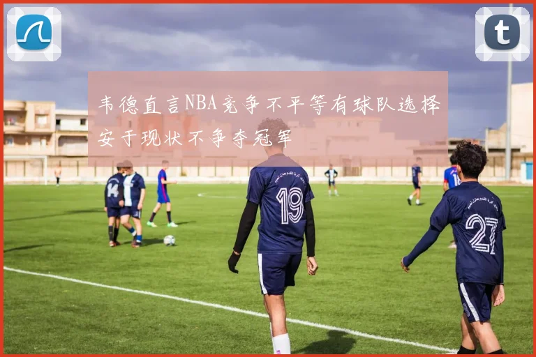 韦德直言NBA竞争不平等有球队选择安于现状不争夺冠军