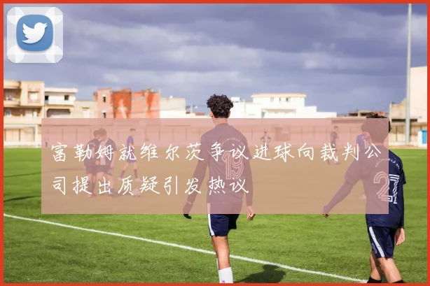 富勒姆就维尔茨争议进球向裁判公司提出质疑引发热议
