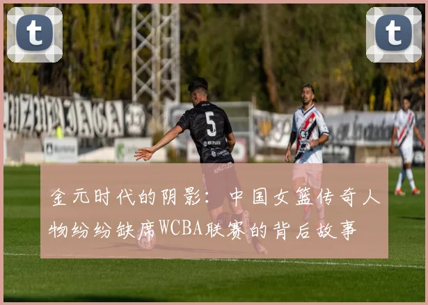 金元时代的阴影：中国女篮传奇人物纷纷缺席WCBA联赛的背后故事