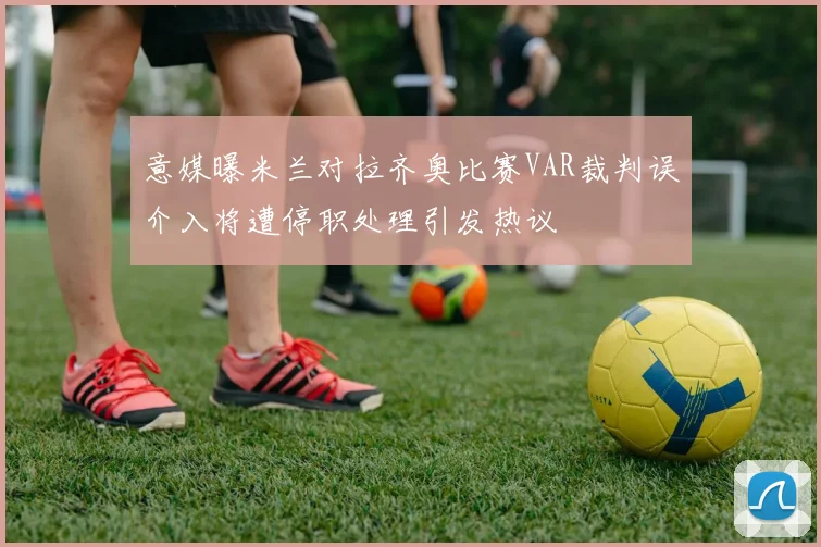 意媒曝米兰对拉齐奥比赛VAR裁判误介入将遭停职处理引发热议