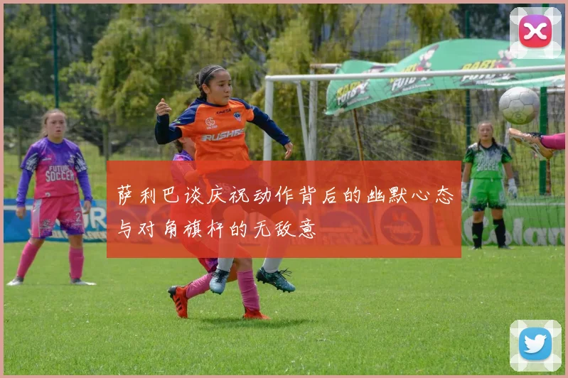 萨利巴谈庆祝动作背后的幽默心态与对角旗杆的无敌意