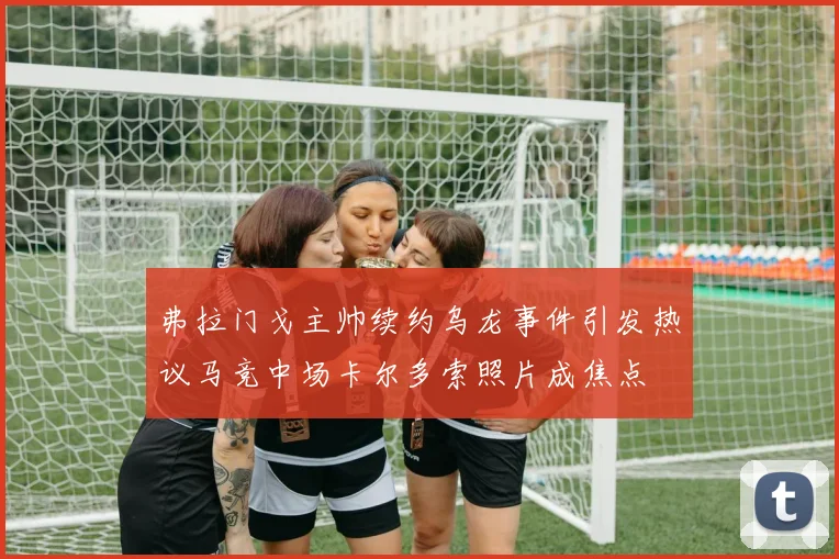 弗拉门戈主帅续约乌龙事件引发热议马竞中场卡尔多索照片成焦点