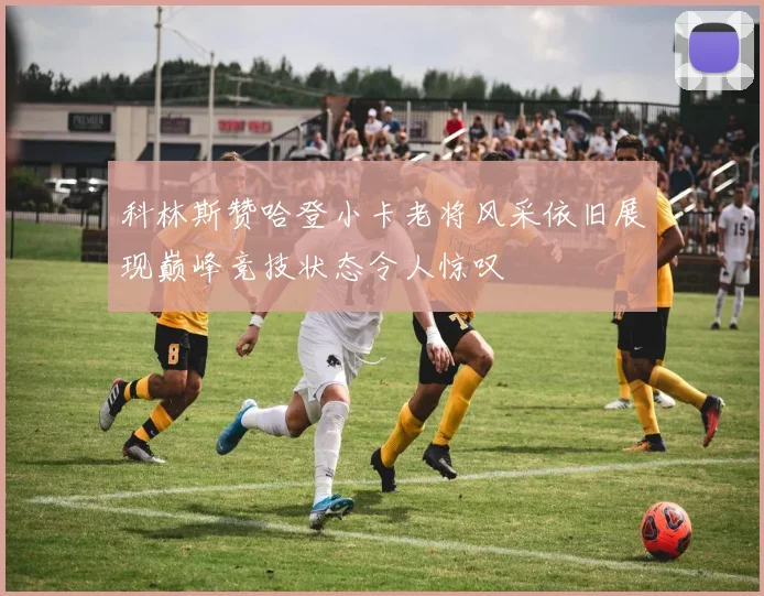 科林斯赞哈登小卡老将风采依旧展现巅峰竞技状态令人惊叹