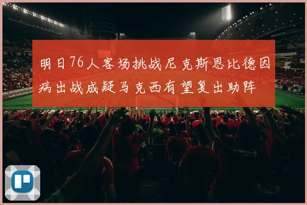 明日76人客场挑战尼克斯恩比德因病出战成疑马克西有望复出助阵