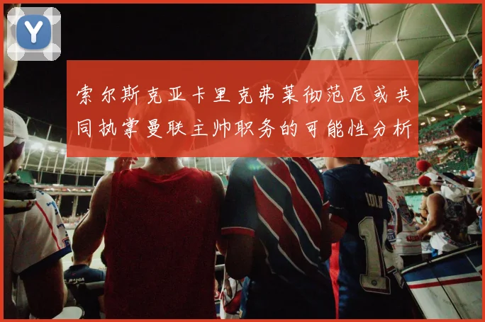 索尔斯克亚卡里克弗莱彻范尼或共同执掌曼联主帅职务的可能性分析