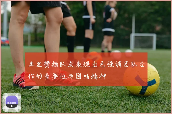 库里赞扬队友表现出色强调团队合作的重要性与团结精神