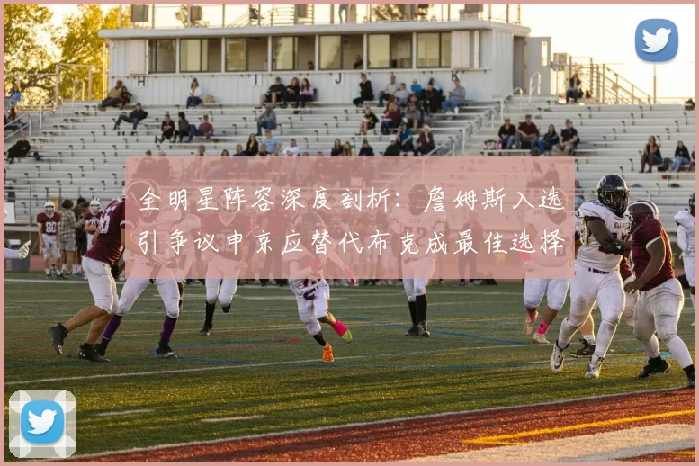 全明星阵容深度剖析：詹姆斯入选引争议申京应替代布克成最佳选择