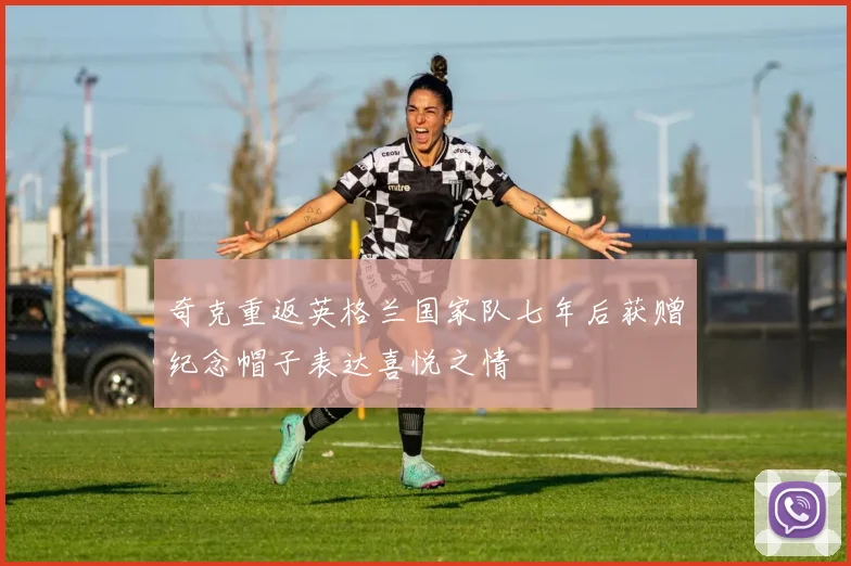 奇克重返英格兰国家队七年后获赠纪念帽子表达喜悦之情