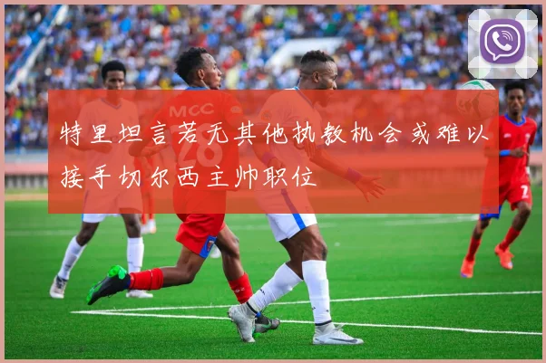 特里坦言若无其他执教机会或难以接手切尔西主帅职位