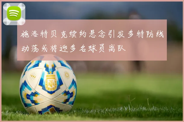 施洛特贝克续约悬念引发多特防线动荡或将迎多名球员离队