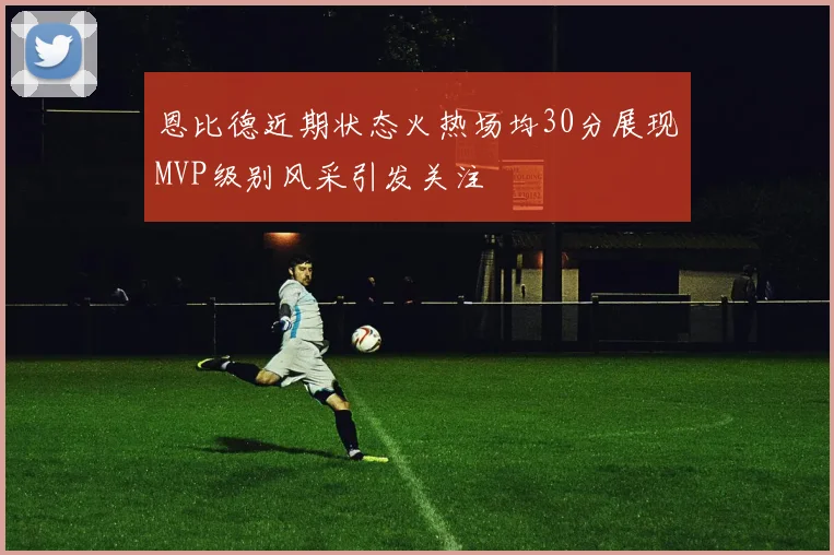 恩比德近期状态火热场均30分展现MVP级别风采引发关注