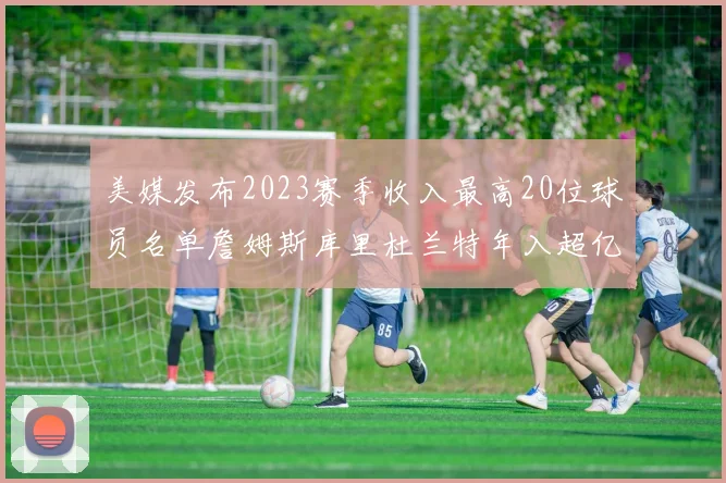 美媒发布2023赛季收入最高20位球员名单詹姆斯库里杜兰特年入超亿