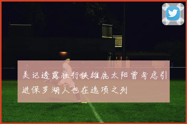 美记透露独行侠雄鹿太阳曾考虑引进保罗湖人也在选项之列