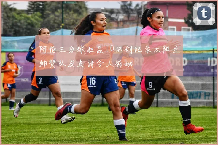 阿伦三分球狂轰10记创纪录太阳主帅赞队友支持令人感动