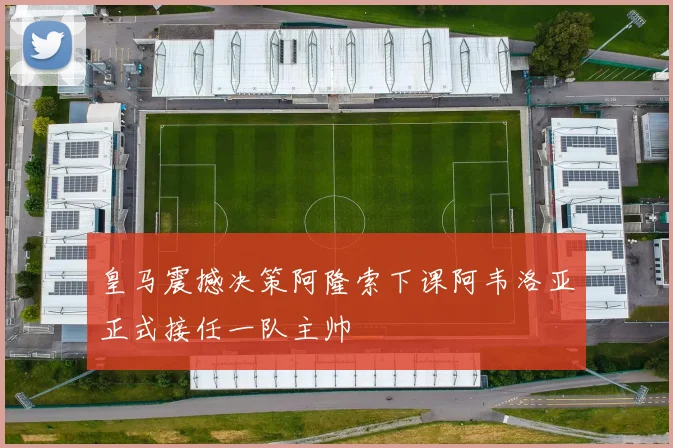 皇马震撼决策阿隆索下课阿韦洛亚正式接任一队主帅