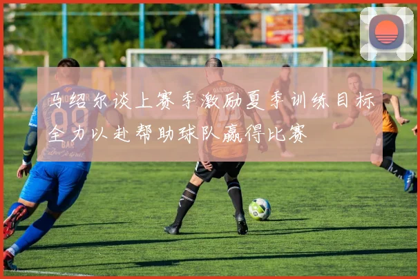 马绍尔谈上赛季激励夏季训练目标全力以赴帮助球队赢得比赛