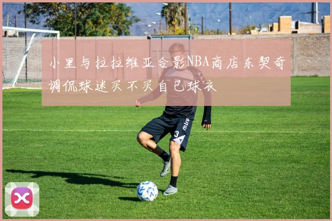 小里与拉拉维亚合影NBA商店东契奇调侃球迷买不买自己球衣