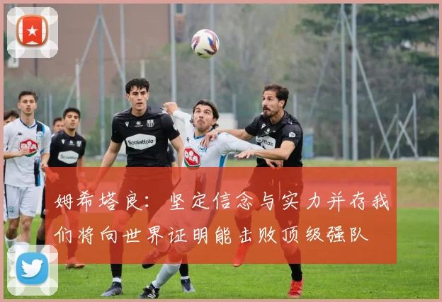 姆希塔良：坚定信念与实力并存我们将向世界证明能击败顶级强队