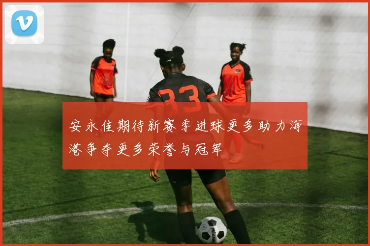 安永佳期待新赛季进球更多助力海港争夺更多荣誉与冠军