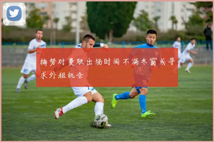 梅努对曼联出场时间不满冬窗或寻求外租机会