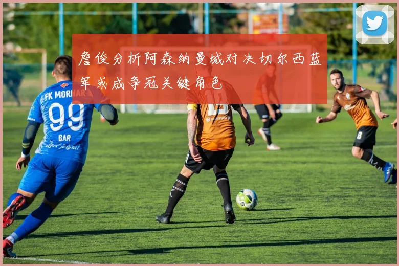詹俊分析阿森纳曼城对决切尔西蓝军或成争冠关键角色
