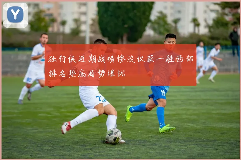 独行侠近期战绩惨淡仅获一胜西部排名垫底局势堪忧