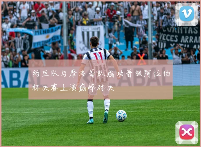 约旦队与摩洛哥队成功晋级阿拉伯杯决赛上演巅峰对决