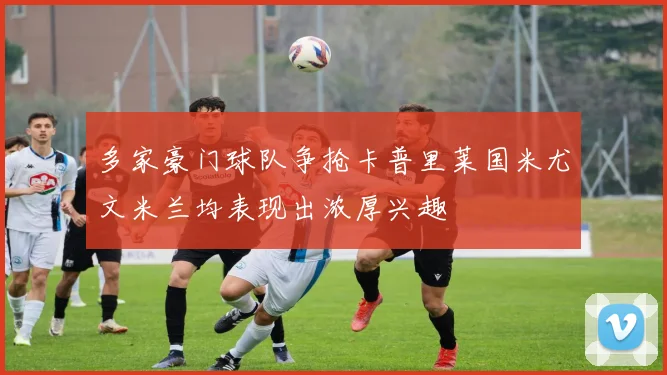 多家豪门球队争抢卡普里莱国米尤文米兰均表现出浓厚兴趣