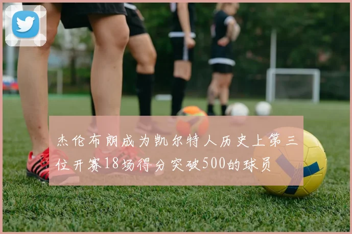 杰伦布朗成为凯尔特人历史上第三位开赛18场得分突破500的球员