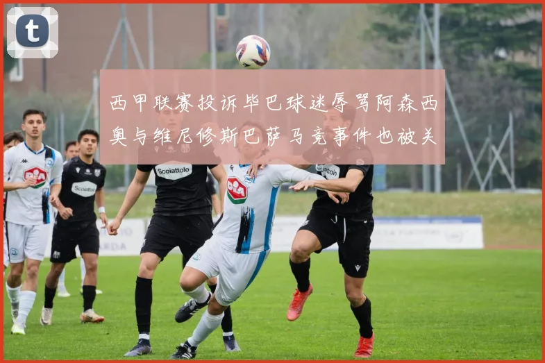 西甲联赛投诉毕巴球迷辱骂阿森西奥与维尼修斯巴萨马竞事件也被关注