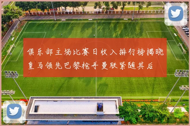 俱乐部主场比赛日收入排行榜揭晓皇马领先巴黎枪手曼联紧随其后