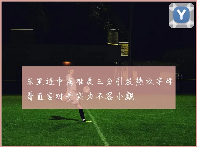 东里连中高难度三分引发热议字母哥直言对手实力不容小觑