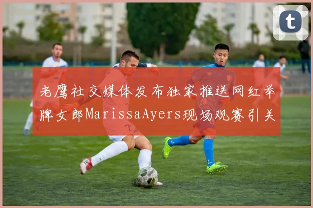 老鹰社交媒体发布独家推送网红举牌女郎MarissaAyers现场观赛引关注