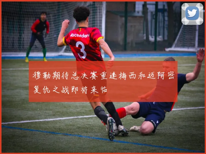 穆勒期待总决赛重逢梅西和迈阿密复仇之战即将来临