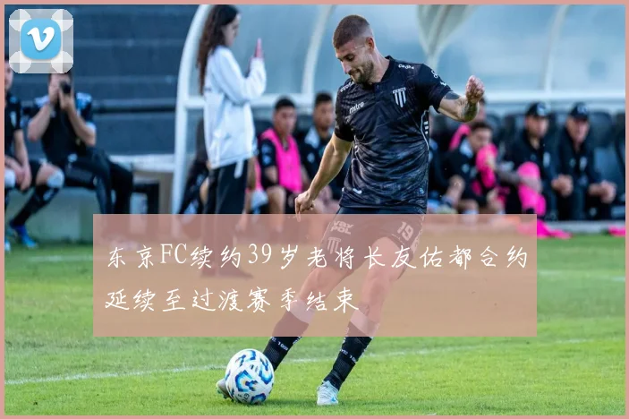 东京FC续约39岁老将长友佑都合约延续至过渡赛季结束