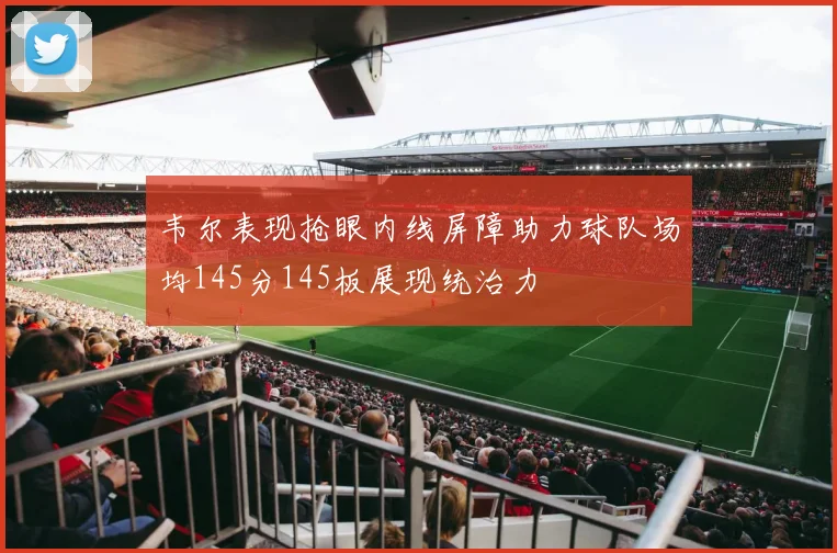 韦尔表现抢眼内线屏障助力球队场均145分145板展现统治力