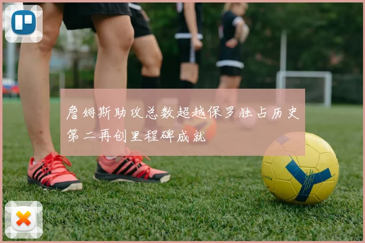 詹姆斯助攻总数超越保罗独占历史第二再创里程碑成就